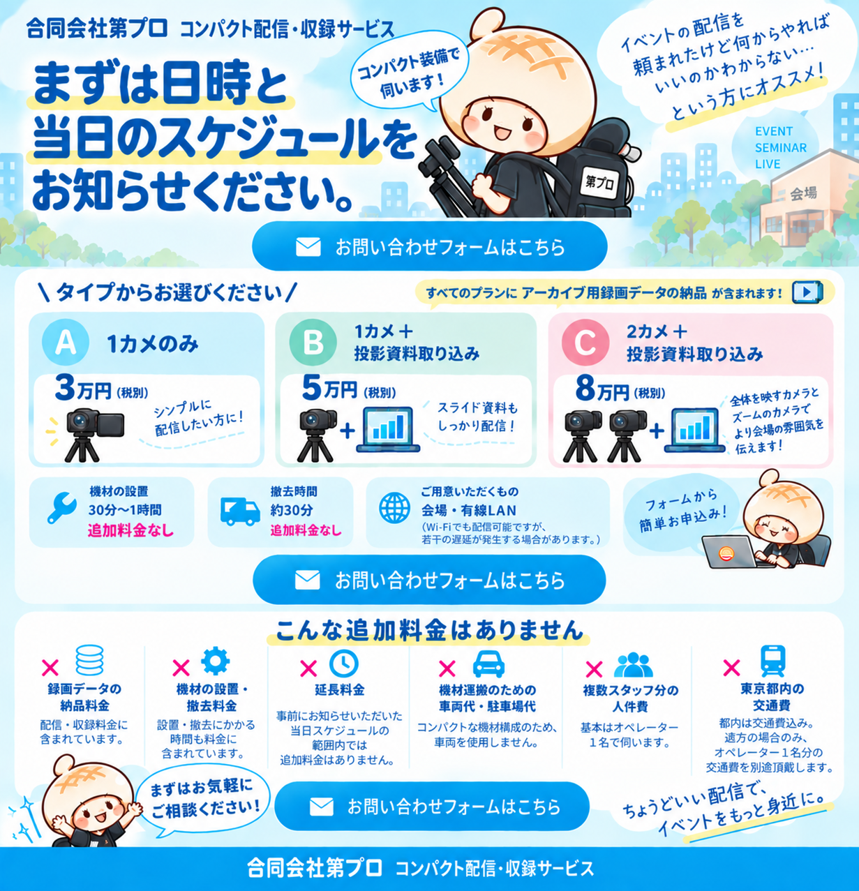 合同会社第プロ コンパクト配信・収録サービス。まずは日時と当日のスケジュールをお知らせください。1カメのみ3万円、1カメと投影資料取り込み5万円、2カメと投影資料取り込み8万円。機材の設置・撤去、規定時間内の延長、都内交通費などの追加料金はありません。